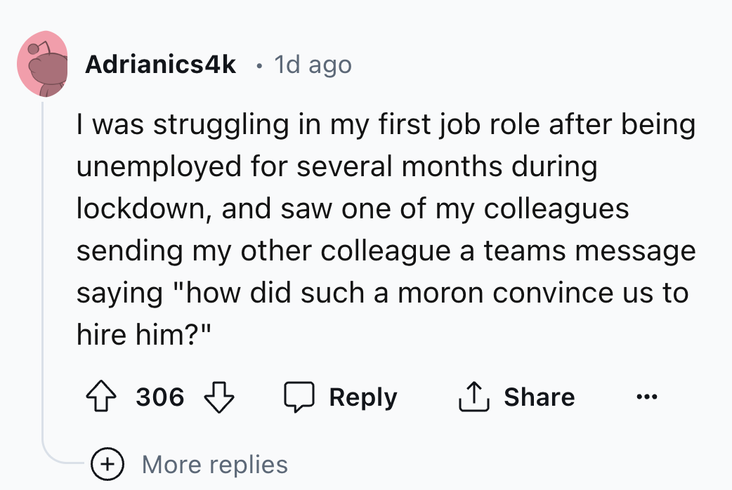 number - Adrianics4k 1d ago I was struggling in my first job role after being unemployed for several months during lockdown, and saw one of my colleagues. sending my other colleague a teams message saying "how did such a moron convince us to hire him?" 30